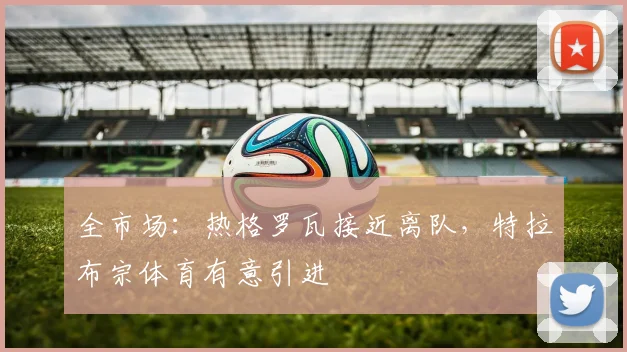 全市场：热格罗瓦接近离队，特拉布宗体育有意引进