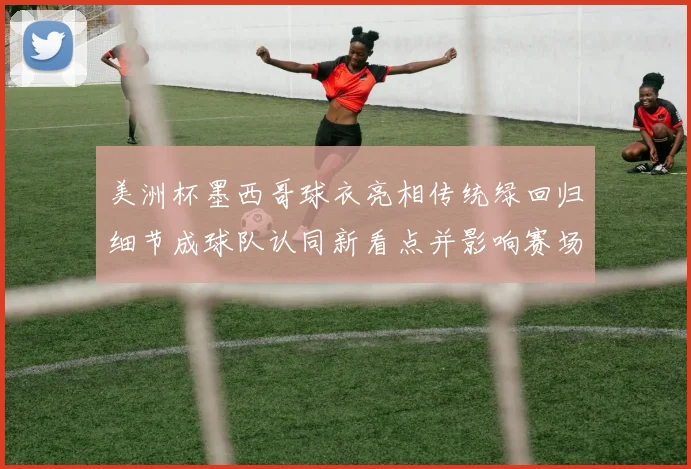 美洲杯墨西哥球衣亮相传统绿回归细节成球队认同新看点并影响赛场形象