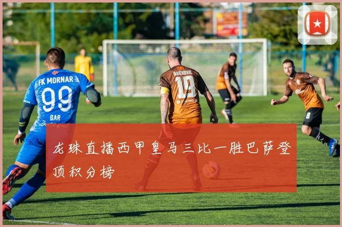 龙珠直播西甲皇马三比一胜巴萨登顶积分榜